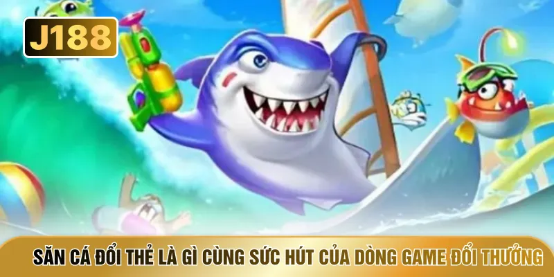 Săn cá đổi thẻ là gì cùng sức hút của dòng game đổi thưởng